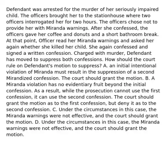 Defendant was arrested for the murder of her seriously impaired child. The officers brought her to the stationhouse where two officers interrogated her for two hours. The officers chose not to provide her with Miranda warnings. After she confessed, the officers gave her coffee and donuts and a short bathroom break. At that point, Officer read her Miranda warnings and asked her again whether she killed her child. She again confessed and signed a written confession. Charged with murder, Defendant has moved to suppress both confessions. How should the court rule on Defendant's motion to suppress? A. an initial intentional violation of Miranda must result in the suppression of a second Mirandized confession. The court should grant the motion. B. A Miranda violation has no evidentiary fruit beyond the initial confession. As a result, while the prosecution cannot use the first confession, it can use the second confession. The court should grant the motion as to the first confession, but deny it as to the second confession. C. Under the circumstances in this case, the Miranda warnings were not effective, and the court should grant the motion. D. Under the circumstances in this case, the Miranda warnings were not effective, and the court should grant the motion.