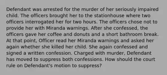 Defendant was arrested for the murder of her seriously impaired child. The officers brought her to the stationhouse where two officers interrogated her for two hours. The officers chose not to provide her with Miranda warnings. After she confessed, the officers gave her coffee and donuts and a short bathroom break. At that point, Officer read her Miranda warnings and asked her again whether she killed her child. She again confessed and signed a written confession. Charged with murder, Defendant has moved to suppress both confessions. How should the court rule on Defendant's motion to suppress?