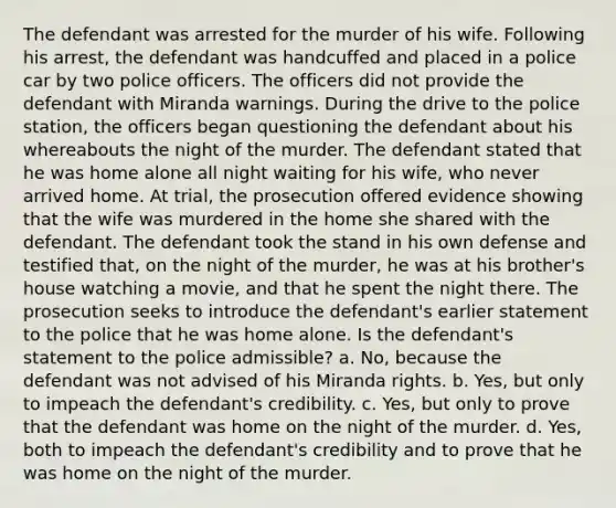 The defendant was arrested for the murder of his wife. Following his arrest, the defendant was handcuffed and placed in a police car by two police officers. The officers did not provide the defendant with Miranda warnings. During the drive to the police station, the officers began questioning the defendant about his whereabouts the night of the murder. The defendant stated that he was home alone all night waiting for his wife, who never arrived home. At trial, the prosecution offered evidence showing that the wife was murdered in the home she shared with the defendant. The defendant took the stand in his own defense and testified that, on the night of the murder, he was at his brother's house watching a movie, and that he spent the night there. The prosecution seeks to introduce the defendant's earlier statement to the police that he was home alone. Is the defendant's statement to the police admissible? a. No, because the defendant was not advised of his Miranda rights. b. Yes, but only to impeach the defendant's credibility. c. Yes, but only to prove that the defendant was home on the night of the murder. d. Yes, both to impeach the defendant's credibility and to prove that he was home on the night of the murder.