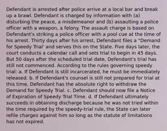 Defendant is arrested after police arrive at a local bar and break up a brawl. Defendant is charged by information with (a) disturbing the peace, a misdemeanor and (b) assaulting a police officer with a weapon, a felony. The assault charge is based on Defendant's striking a police officer with a pool cue at the time of his arrest. Thirty days after his arrest, Defendant files a "Demand for Speedy Trial' and serves this on the State. Five days later, the court conducts a calendar call and sets trial to begin in 45 days. But 50 days after the scheduled trial date, Defendant's trial has still not commenced. According to the rules governing speedy trial: a. If Defendant is still incarcerated, he must be immediately released. b. If Defendant's counsel is still not prepared for trial at this time, Defendant has the absolute right to withdraw the Demand for Speedy Trial. c. Defendant should now file a Notice of Expiration of Speedy Trial Time. d. If Defendant ultimately succeeds in obtaining discharge because he was not tried within the time required by the speedy-trial rule, the State can later refile charges against him so long as the statute of limitations has not expired.