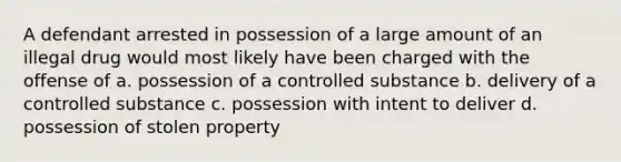 A defendant arrested in possession of a large amount of an illegal drug would most likely have been charged with the offense of a. possession of a controlled substance b. delivery of a controlled substance c. possession with intent to deliver d. possession of stolen property