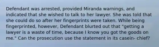 Defendant was arrested, provided Miranda warnings, and indicated that she wished to talk to her lawyer. She was told that she could do so after her fingerprints were taken. While being fingerprinted, however, Defendant blurted out that "getting a lawyer is a waste of time, because I know you got the goods on me." Can the prosecution use the statement in its casein- chief?