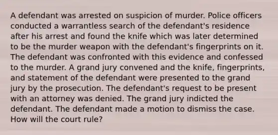 A defendant was arrested on suspicion of murder. Police officers conducted a warrantless search of the defendant's residence after his arrest and found the knife which was later determined to be the murder weapon with the defendant's fingerprints on it. The defendant was confronted with this evidence and confessed to the murder. A grand jury convened and the knife, fingerprints, and statement of the defendant were presented to the grand jury by the prosecution. The defendant's request to be present with an attorney was denied. The grand jury indicted the defendant. The defendant made a motion to dismiss the case. How will the court rule?