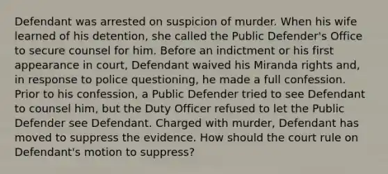 Defendant was arrested on suspicion of murder. When his wife learned of his detention, she called the Public Defender's Office to secure counsel for him. Before an indictment or his first appearance in court, Defendant waived his Miranda rights and, in response to police questioning, he made a full confession. Prior to his confession, a Public Defender tried to see Defendant to counsel him, but the Duty Officer refused to let the Public Defender see Defendant. Charged with murder, Defendant has moved to suppress the evidence. How should the court rule on Defendant's motion to suppress?