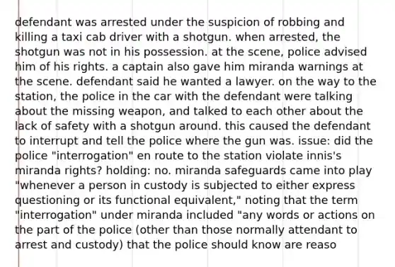 defendant was arrested under the suspicion of robbing and killing a taxi cab driver with a shotgun. when arrested, the shotgun was not in his possession. at the scene, police advised him of his rights. a captain also gave him miranda warnings at the scene. defendant said he wanted a lawyer. on the way to the station, the police in the car with the defendant were talking about the missing weapon, and talked to each other about the lack of safety with a shotgun around. this caused the defendant to interrupt and tell the police where the gun was. issue: did the police "interrogation" en route to the station violate innis's miranda rights? holding: no. miranda safeguards came into play "whenever a person in custody is subjected to either express questioning or its functional equivalent," noting that the term "interrogation" under miranda included "any words or actions on the part of the police (other than those normally attendant to arrest and custody) that the police should know are reaso