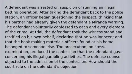 A defendant was arrested on suspicion of running an illegal betting operation. After taking the defendant back to the police station, an officer began questioning the suspect, thinking that his partner had already given the defendant a Miranda warning. The defendant voluntarily confessed to each and every element of the crime. At trial, the defendant took the witness stand and testified on his own behalf, declaring that he was innocent and that the book making materials officers found at his home belonged to someone else. The prosecution, on cross-examination, produced the confession that the defendant gave concerning his illegal gambling activities. The defense counsel objected to the admission of the confession. How should the court rule on the defendant's objection