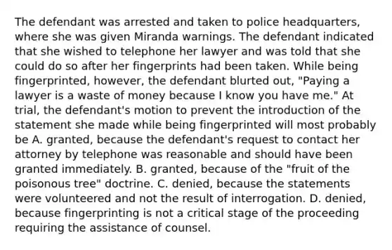 The defendant was arrested and taken to police headquarters, where she was given Miranda warnings. The defendant indicated that she wished to telephone her lawyer and was told that she could do so after her fingerprints had been taken. While being fingerprinted, however, the defendant blurted out, "Paying a lawyer is a waste of money because I know you have me." At trial, the defendant's motion to prevent the introduction of the statement she made while being fingerprinted will most probably be A. granted, because the defendant's request to contact her attorney by telephone was reasonable and should have been granted immediately. B. granted, because of the "fruit of the poisonous tree" doctrine. C. denied, because the statements were volunteered and not the result of interrogation. D. denied, because fingerprinting is not a critical stage of the proceeding requiring the assistance of counsel.