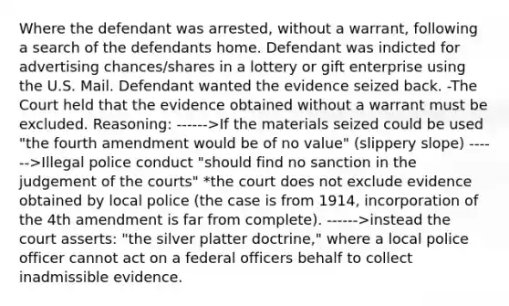 Where the defendant was arrested, without a warrant, following a search of the defendants home. Defendant was indicted for advertising chances/shares in a lottery or gift enterprise using the U.S. Mail. Defendant wanted the evidence seized back. -The Court held that the evidence obtained without a warrant must be excluded. Reasoning: ------>If the materials seized could be used "the fourth amendment would be of no value" (slippery slope) ------>Illegal police conduct "should find no sanction in the judgement of the courts" *the court does not exclude evidence obtained by local police (the case is from 1914, incorporation of the 4th amendment is far from complete). ------>instead the court asserts: "the silver platter doctrine," where a local police officer cannot act on a federal officers behalf to collect inadmissible evidence.