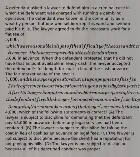 A defendant asked a lawyer to defend him in a criminal case in which the defendant was charged with running a gambling operation. The defendant was known in the community as a wealthy person, but one who seldom kept his word and seldom paid his bills. The lawyer agreed to do the necessary work for a flat fee of 5,000, which was reasonable in light of the difficulty of the case and the number of hours required. However, the lawyer required that the defendant pay3,000 in advance. When the defendant protested that he did not have that amount available in ready cash, the lawyer accepted the defendant's full-length fur coat in lieu of the cash advance. The fair market value of the coat is 3,000, and the lawyer agreed to return it upon payment of his fee. Their agreement was reduced to writing and signed by both parties. After the lawyer had put in considerable time in preparing the case for trial, the defendant fired the lawyer for no good reason and refused to pay him anything for the work already done. Assuming the reasonable value of the lawyer's services to date is4,000, which of the following statements is correct? (A) The lawyer is subject to discipline for demanding that the defendant pay 3,000 in advance, before any legal services had been rendered. (B) The lawyer is subject to discipline for taking the coat in lieu of cash as an advance on legal fees. (C) The lawyer is not subject to discipline because the client had a reputation for not paying his bills. (D) The lawyer is not subject to discipline because all of his described conduct was proper.