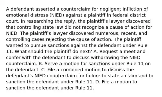 A defendant asserted a counterclaim for negligent infliction of emotional distress (NIED) against a plaintiff in federal district court. In researching the reply, the plaintiff's lawyer discovered that controlling state law did not recognize a cause of action for NIED. The plaintiff's lawyer discovered numerous, recent, and controlling cases rejecting the cause of action. The plaintiff wanted to pursue sanctions against the defendant under Rule 11. What should the plaintiff do next? A. Request a meet and confer with the defendant to discuss withdrawing the NIED counterclaim. B. Serve a motion for sanctions under Rule 11 on the defendant. C. File a combined motion to dismiss the defendant's NIED counterclaim for failure to state a claim and to sanction the defendant under Rule 11. D. File a motion to sanction the defendant under Rule 11.