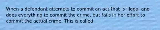 When a defendant attempts to commit an act that is illegal and does everything to commit the crime, but fails in her effort to commit the actual crime. This is called