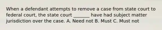 When a defendant attempts to remove a case from state court to federal court, the state court _______ have had subject matter jurisdiction over the case. A. Need not B. Must C. Must not