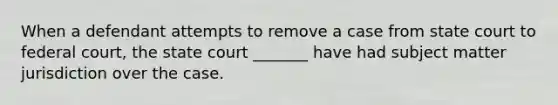 When a defendant attempts to remove a case from state court to federal court, the state court _______ have had subject matter jurisdiction over the case.