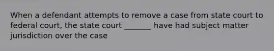 When a defendant attempts to remove a case from state court to federal court, the state court _______ have had subject matter jurisdiction over the case