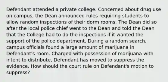 Defendant attended a private college. Concerned about drug use on campus, the Dean announced rules requiring students to allow random inspections of their dorm rooms. The Dean did so after the local police chief went to the Dean and told the Dean that the College had to do the inspections if it wanted the support of the police department. During a random search, campus officials found a large amount of marijuana in Defendant's room. Charged with possession of marijuana with intent to distribute, Defendant has moved to suppress the evidence. How should the court rule on Defendant's motion to suppress?