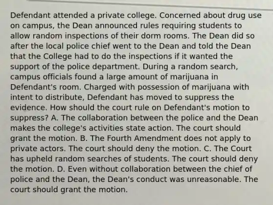 Defendant attended a private college. Concerned about drug use on campus, the Dean announced rules requiring students to allow random inspections of their dorm rooms. The Dean did so after the local police chief went to the Dean and told the Dean that the College had to do the inspections if it wanted the support of the police department. During a random search, campus officials found a large amount of marijuana in Defendant's room. Charged with possession of marijuana with intent to distribute, Defendant has moved to suppress the evidence. How should the court rule on Defendant's motion to suppress? A. The collaboration between the police and the Dean makes the college's activities state action. The court should grant the motion. B. The Fourth Amendment does not apply to private actors. The court should deny the motion. C. The Court has upheld random searches of students. The court should deny the motion. D. Even without collaboration between the chief of police and the Dean, the Dean's conduct was unreasonable. The court should grant the motion.