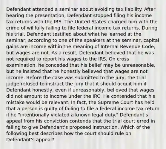 Defendant attended a seminar about avoiding tax liability. After hearing the presentation, Defendant stopped filing his income tax returns with the IRS. The United States charged him with the crime of willfully failing to file federal income tax returns. During his trial, Defendant testified about what he learned at the seminar: according to one of the speakers at the seminar, capital gains are income within the meaning of Internal Revenue Code, but wages are not. As a result, Defendant believed that he was not required to report his wages to the IRS. On cross examination, he conceded that his belief may be unreasonable, but he insisted that he honestly believed that wages are not income. Before the case was submitted to the jury, the trial judge refused to instruct the jury that it should acquit him if Defendant honestly, even if unreasonably, believed that wages did not amount to income under the IRC. He contended that his mistake would be relevant. In fact, the Supreme Court has held that a person is guilty of failing to file a federal income tax return if he "intentionally violated a known legal duty." Defendant's appeal from his conviction contends that the trial court erred in failing to give Defendant's proposed instruction. Which of the following best describes how the court should rule on Defendant's appeal?