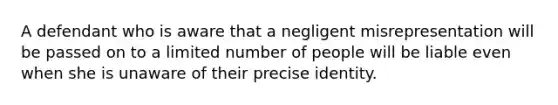 A defendant who is aware that a negligent misrepresentation will be passed on to a limited number of people will be liable even when she is unaware of their precise identity.