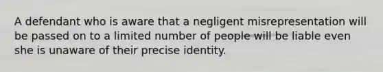 A defendant who is aware that a negligent misrepresentation will be passed on to a limited number of people will be liable even she is unaware of their precise identity.