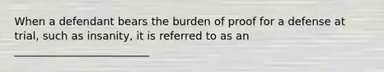 When a defendant bears the burden of proof for a defense at trial, such as insanity, it is referred to as an _________________________