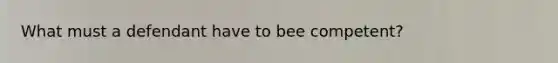 What must a defendant have to bee competent?