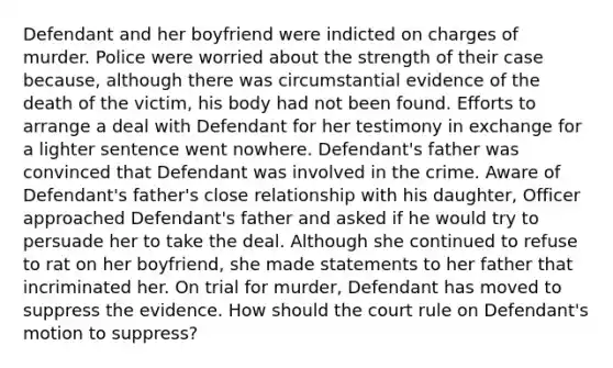 Defendant and her boyfriend were indicted on charges of murder. Police were worried about the strength of their case because, although there was circumstantial evidence of the death of the victim, his body had not been found. Efforts to arrange a deal with Defendant for her testimony in exchange for a lighter sentence went nowhere. Defendant's father was convinced that Defendant was involved in the crime. Aware of Defendant's father's close relationship with his daughter, Officer approached Defendant's father and asked if he would try to persuade her to take the deal. Although she continued to refuse to rat on her boyfriend, she made statements to her father that incriminated her. On trial for murder, Defendant has moved to suppress the evidence. How should the court rule on Defendant's motion to suppress?