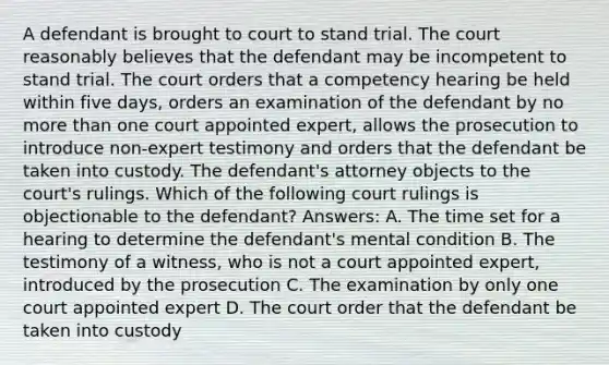 A defendant is brought to court to stand trial. The court reasonably believes that the defendant may be incompetent to stand trial. The court orders that a competency hearing be held within five days, orders an examination of the defendant by no more than one court appointed expert, allows the prosecution to introduce non-expert testimony and orders that the defendant be taken into custody. The defendant's attorney objects to the court's rulings. Which of the following court rulings is objectionable to the defendant? Answers: A. The time set for a hearing to determine the defendant's mental condition B. The testimony of a witness, who is not a court appointed expert, introduced by the prosecution C. The examination by only one court appointed expert D. The court order that the defendant be taken into custody