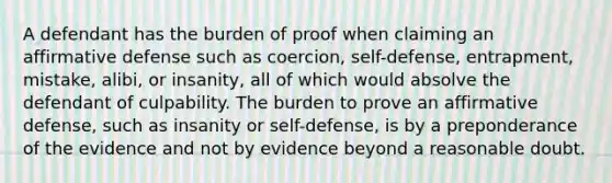 A defendant has the burden of proof when claiming an affirmative defense such as coercion, self-defense, entrapment, mistake, alibi, or insanity, all of which would absolve the defendant of culpability. The burden to prove an affirmative defense, such as insanity or self-defense, is by a preponderance of the evidence and not by evidence beyond a reasonable doubt.