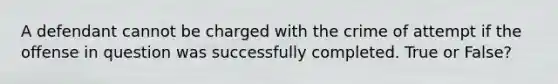 A defendant cannot be charged with the crime of attempt if the offense in question was successfully completed. True or False?