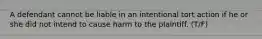 A defendant cannot be liable in an intentional tort action if he or she did not intend to cause harm to the plaintiff. (T/F)