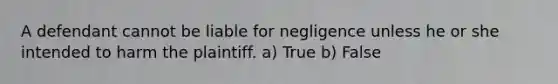 A defendant cannot be liable for negligence unless he or she intended to harm the plaintiff. a) True b) False