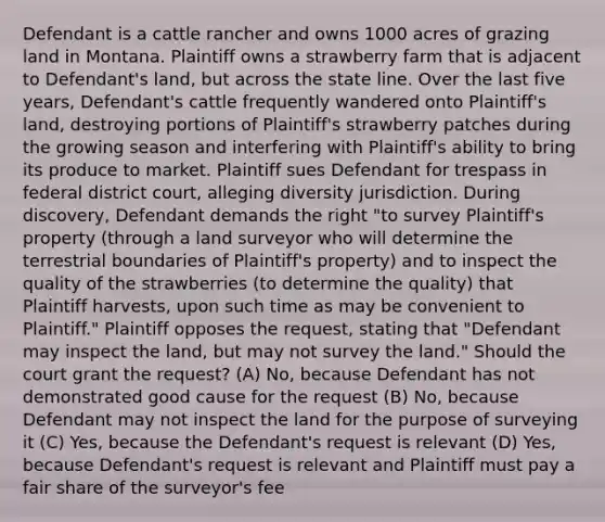 Defendant is a cattle rancher and owns 1000 acres of grazing land in Montana. Plaintiff owns a strawberry farm that is adjacent to Defendant's land, but across the state line. Over the last five years, Defendant's cattle frequently wandered onto Plaintiff's land, destroying portions of Plaintiff's strawberry patches during the growing season and interfering with Plaintiff's ability to bring its produce to market. Plaintiff sues Defendant for trespass in federal district court, alleging diversity jurisdiction. During discovery, Defendant demands the right "to survey Plaintiff's property (through a land surveyor who will determine the terrestrial boundaries of Plaintiff's property) and to inspect the quality of the strawberries (to determine the quality) that Plaintiff harvests, upon such time as may be convenient to Plaintiff." Plaintiff opposes the request, stating that "Defendant may inspect the land, but may not survey the land." Should the court grant the request? (A) No, because Defendant has not demonstrated good cause for the request (B) No, because Defendant may not inspect the land for the purpose of surveying it (C) Yes, because the Defendant's request is relevant (D) Yes, because Defendant's request is relevant and Plaintiff must pay a fair share of the surveyor's fee