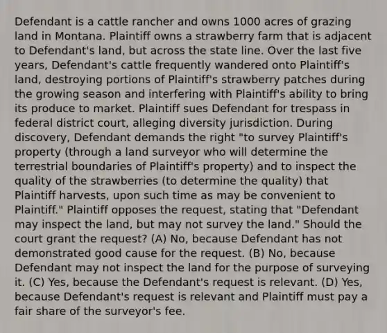 Defendant is a cattle rancher and owns 1000 acres of grazing land in Montana. Plaintiff owns a strawberry farm that is adjacent to Defendant's land, but across the state line. Over the last five years, Defendant's cattle frequently wandered onto Plaintiff's land, destroying portions of Plaintiff's strawberry patches during the growing season and interfering with Plaintiff's ability to bring its produce to market. Plaintiff sues Defendant for trespass in federal district court, alleging diversity jurisdiction. During discovery, Defendant demands the right "to survey Plaintiff's property (through a land surveyor who will determine the terrestrial boundaries of Plaintiff's property) and to inspect the quality of the strawberries (to determine the quality) that Plaintiff harvests, upon such time as may be convenient to Plaintiff." Plaintiff opposes the request, stating that "Defendant may inspect the land, but may not survey the land." Should the court grant the request? (A) No, because Defendant has not demonstrated good cause for the request. (B) No, because Defendant may not inspect the land for the purpose of surveying it. (C) Yes, because the Defendant's request is relevant. (D) Yes, because Defendant's request is relevant and Plaintiff must pay a fair share of the surveyor's fee.