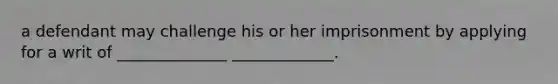 a defendant may challenge his or her imprisonment by applying for a writ of ______________ _____________.