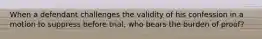 When a defendant challenges the validity of his confession in a motion to suppress before trial, who bears the burden of proof?