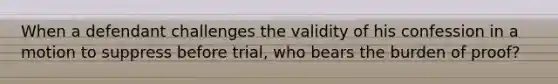 When a defendant challenges the validity of his confession in a motion to suppress before trial, who bears the burden of proof?