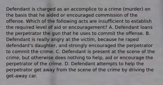 Defendant is charged as an accomplice to a crime (murder) on the basis that he aided or encouraged commission of the offense. Which of the following acts are insufficient to establish the required level of aid or encouragement? A. Defendant loans the perpetrator the gun that he uses to commit the offense. B. Defendant is really angry at the victim, because he raped defendant's daughter, and strongly encouraged the perpetrator to commit the crime. C. Defendant is present at the scene of the crime, but otherwise does nothing to help, aid or encourage the perpetrator of the crime. D. Defendant attempts to help the perpetrator get away from the scene of the crime by driving the get-away car.