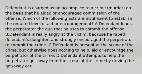 Defendant is charged as an accomplice to a crime (murder) on the basis that he aided or encouraged commission of the offense. Which of the following acts are insufficient to establish the required level of aid or encouragement? A.Defendant loans the perpetrator the gun that he uses to commit the offense. B.Defendant is really angry at the victim, because he raped defendant's daughter, and strongly encouraged the perpetrator to commit the crime. C.Defendant is present at the scene of the crime, but otherwise does nothing to help, aid or encourage the perpetrator of the crime. D.Defendant attempts to help the perpetrator get away from the scene of the crime by driving the get-away car.