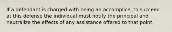 If a defendant is charged with being an accomplice, to succeed at this defense the individual must notify the principal and neutralize the effects of any assistance offered to that point.