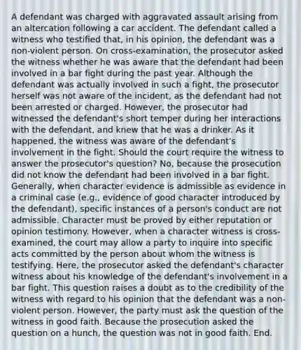 A defendant was charged with aggravated assault arising from an altercation following a car accident. The defendant called a witness who testified that, in his opinion, the defendant was a non-violent person. On cross-examination, the prosecutor asked the witness whether he was aware that the defendant had been involved in a bar fight during the past year. Although the defendant was actually involved in such a fight, the prosecutor herself was not aware of the incident, as the defendant had not been arrested or charged. However, the prosecutor had witnessed the defendant's short temper during her interactions with the defendant, and knew that he was a drinker. As it happened, the witness was aware of the defendant's involvement in the fight. Should the court require the witness to answer the prosecutor's question? No, because the prosecution did not know the defendant had been involved in a bar fight. Generally, when character evidence is admissible as evidence in a criminal case (e.g., evidence of good character introduced by the defendant), specific instances of a person's conduct are not admissible. Character must be proved by either reputation or opinion testimony. However, when a character witness is cross-examined, the court may allow a party to inquire into specific acts committed by the person about whom the witness is testifying. Here, the prosecutor asked the defendant's character witness about his knowledge of the defendant's involvement in a bar fight. This question raises a doubt as to the credibility of the witness with regard to his opinion that the defendant was a non-violent person. However, the party must ask the question of the witness in good faith. Because the prosecution asked the question on a hunch, the question was not in good faith. End.