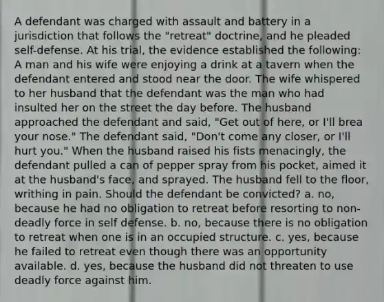 A defendant was charged with assault and battery in a jurisdiction that follows the "retreat" doctrine, and he pleaded self-defense. At his trial, the evidence established the following: A man and his wife were enjoying a drink at a tavern when the defendant entered and stood near the door. The wife whispered to her husband that the defendant was the man who had insulted her on the street the day before. The husband approached the defendant and said, "Get out of here, or I'll brea your nose." The defendant said, "Don't come any closer, or I'll hurt you." When the husband raised his fists menacingly, the defendant pulled a can of pepper spray from his pocket, aimed it at the husband's face, and sprayed. The husband fell to the floor, writhing in pain. Should the defendant be convicted? a. no, because he had no obligation to retreat before resorting to non-deadly force in self defense. b. no, because there is no obligation to retreat when one is in an occupied structure. c. yes, because he failed to retreat even though there was an opportunity available. d. yes, because the husband did not threaten to use deadly force against him.