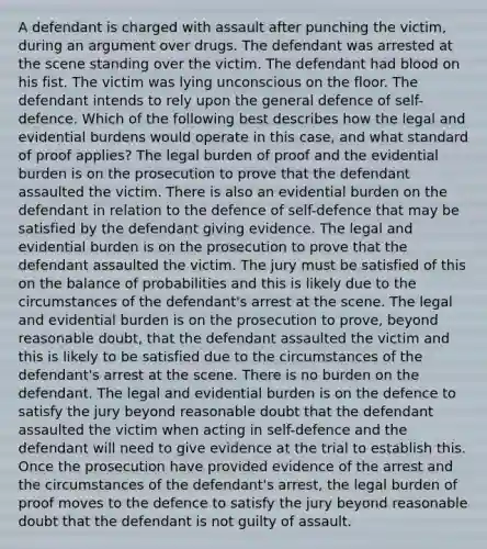 A defendant is charged with assault after punching the victim, during an argument over drugs. The defendant was arrested at the scene standing over the victim. The defendant had blood on his fist. The victim was lying unconscious on the floor. The defendant intends to rely upon the general defence of self-defence. Which of the following best describes how the legal and evidential burdens would operate in this case, and what standard of proof applies? The legal burden of proof and the evidential burden is on the prosecution to prove that the defendant assaulted the victim. There is also an evidential burden on the defendant in relation to the defence of self-defence that may be satisfied by the defendant giving evidence. The legal and evidential burden is on the prosecution to prove that the defendant assaulted the victim. The jury must be satisfied of this on the balance of probabilities and this is likely due to the circumstances of the defendant's arrest at the scene. The legal and evidential burden is on the prosecution to prove, beyond reasonable doubt, that the defendant assaulted the victim and this is likely to be satisfied due to the circumstances of the defendant's arrest at the scene. There is no burden on the defendant. The legal and evidential burden is on the defence to satisfy the jury beyond reasonable doubt that the defendant assaulted the victim when acting in self-defence and the defendant will need to give evidence at the trial to establish this. Once the prosecution have provided evidence of the arrest and the circumstances of the defendant's arrest, the legal burden of proof moves to the defence to satisfy the jury beyond reasonable doubt that the defendant is not guilty of assault.