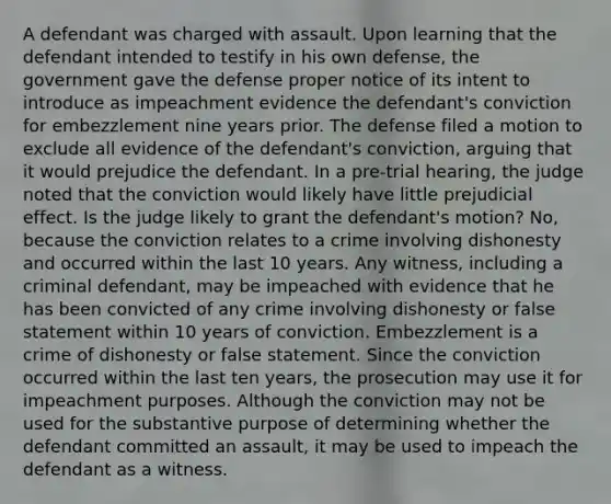 A defendant was charged with assault. Upon learning that the defendant intended to testify in his own defense, the government gave the defense proper notice of its intent to introduce as impeachment evidence the defendant's conviction for embezzlement nine years prior. The defense filed a motion to exclude all evidence of the defendant's conviction, arguing that it would prejudice the defendant. In a pre-trial hearing, the judge noted that the conviction would likely have little prejudicial effect. Is the judge likely to grant the defendant's motion? No, because the conviction relates to a crime involving dishonesty and occurred within the last 10 years. Any witness, including a criminal defendant, may be impeached with evidence that he has been convicted of any crime involving dishonesty or false statement within 10 years of conviction. Embezzlement is a crime of dishonesty or false statement. Since the conviction occurred within the last ten years, the prosecution may use it for impeachment purposes. Although the conviction may not be used for the substantive purpose of determining whether the defendant committed an assault, it may be used to impeach the defendant as a witness.