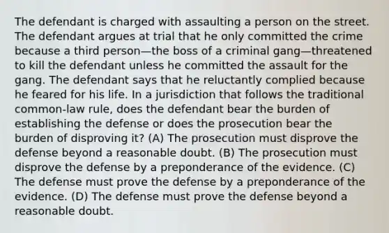 The defendant is charged with assaulting a person on the street. The defendant argues at trial that he only committed the crime because a third person—the boss of a criminal gang—threatened to kill the defendant unless he committed the assault for the gang. The defendant says that he reluctantly complied because he feared for his life. In a jurisdiction that follows the traditional common-law rule, does the defendant bear the burden of establishing the defense or does the prosecution bear the burden of disproving it? (A) The prosecution must disprove the defense beyond a reasonable doubt. (B) The prosecution must disprove the defense by a preponderance of the evidence. (C) The defense must prove the defense by a preponderance of the evidence. (D) The defense must prove the defense beyond a reasonable doubt.