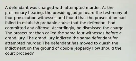 A defendant was charged with attempted murder. At the preliminary hearing, the presiding judge heard the testimony of four prosecution witnesses and found that the prosecution had failed to establish probable cause that the defendant had committed any offense. Accordingly, he dismissed the charge. The prosecutor then called the same four witnesses before a grand jury. The grand jury indicted the same defendant for attempted murder. The defendant has moved to quash the indictment on the ground of double jeopardy.How should the court proceed?