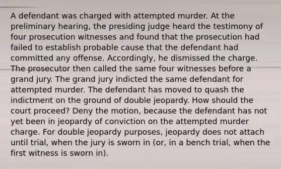 A defendant was charged with attempted murder. At the preliminary hearing, the presiding judge heard the testimony of four prosecution witnesses and found that the prosecution had failed to establish probable cause that the defendant had committed any offense. Accordingly, he dismissed the charge. The prosecutor then called the same four witnesses before a grand jury. The grand jury indicted the same defendant for attempted murder. The defendant has moved to quash the indictment on the ground of double jeopardy. How should the court proceed? Deny the motion, because the defendant has not yet been in jeopardy of conviction on the attempted murder charge. For double jeopardy purposes, jeopardy does not attach until trial, when the jury is sworn in (or, in a bench trial, when the first witness is sworn in).