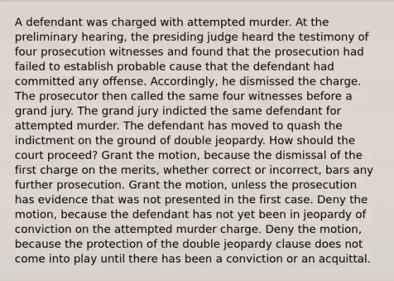 A defendant was charged with attempted murder. At the preliminary hearing, the presiding judge heard the testimony of four prosecution witnesses and found that the prosecution had failed to establish probable cause that the defendant had committed any offense. Accordingly, he dismissed the charge. The prosecutor then called the same four witnesses before a grand jury. The grand jury indicted the same defendant for attempted murder. The defendant has moved to quash the indictment on the ground of double jeopardy. How should the court proceed? Grant the motion, because the dismissal of the first charge on the merits, whether correct or incorrect, bars any further prosecution. Grant the motion, unless the prosecution has evidence that was not presented in the first case. Deny the motion, because the defendant has not yet been in jeopardy of conviction on the attempted murder charge. Deny the motion, because the protection of the double jeopardy clause does not come into play until there has been a conviction or an acquittal.