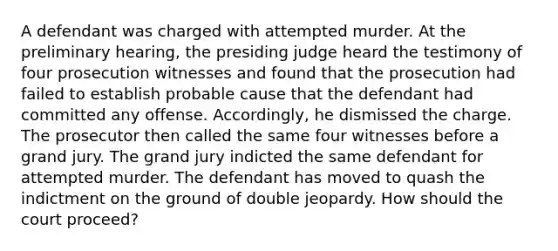 A defendant was charged with attempted murder. At the preliminary hearing, the presiding judge heard the testimony of four prosecution witnesses and found that the prosecution had failed to establish probable cause that the defendant had committed any offense. Accordingly, he dismissed the charge. The prosecutor then called the same four witnesses before a grand jury. The grand jury indicted the same defendant for attempted murder. The defendant has moved to quash the indictment on the ground of double jeopardy. How should the court proceed?