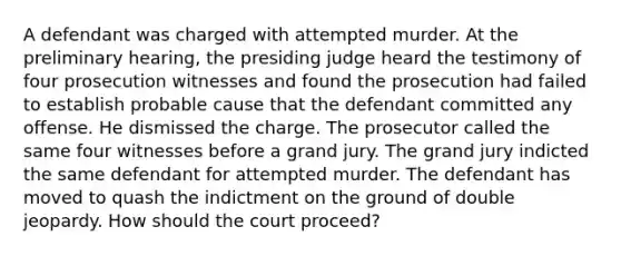 A defendant was charged with attempted murder. At the preliminary hearing, the presiding judge heard the testimony of four prosecution witnesses and found the prosecution had failed to establish probable cause that the defendant committed any offense. He dismissed the charge. The prosecutor called the same four witnesses before a grand jury. The grand jury indicted the same defendant for attempted murder. The defendant has moved to quash the indictment on the ground of double jeopardy. How should the court proceed?