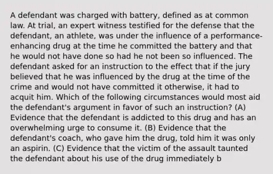 A defendant was charged with battery, defined as at common law. At trial, an expert witness testified for the defense that the defendant, an athlete, was under the influence of a performance-enhancing drug at the time he committed the battery and that he would not have done so had he not been so influenced. The defendant asked for an instruction to the effect that if the jury believed that he was influenced by the drug at the time of the crime and would not have committed it otherwise, it had to acquit him. Which of the following circumstances would most aid the defendant's argument in favor of such an instruction? (A) Evidence that the defendant is addicted to this drug and has an overwhelming urge to consume it. (B) Evidence that the defendant's coach, who gave him the drug, told him it was only an aspirin. (C) Evidence that the victim of the assault taunted the defendant about his use of the drug immediately b